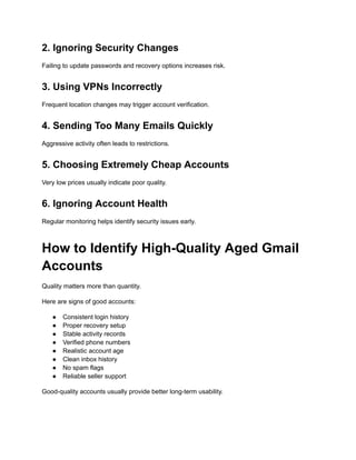 2. Ignoring Security Changes
Failing to update passwords and recovery options increases risk.
3. Using VPNs Incorrectly
Frequent location changes may trigger account verification.
4. Sending Too Many Emails Quickly
Aggressive activity often leads to restrictions.
5. Choosing Extremely Cheap Accounts
Very low prices usually indicate poor quality.
6. Ignoring Account Health
Regular monitoring helps identify security issues early.
How to Identify High-Quality Aged Gmail
Accounts
Quality matters more than quantity.
Here are signs of good accounts:
●​ Consistent login history
●​ Proper recovery setup
●​ Stable activity records
●​ Verified phone numbers
●​ Realistic account age
●​ Clean inbox history
●​ No spam flags
●​ Reliable seller support
Good-quality accounts usually provide better long-term usability.
 