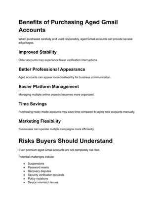Benefits of Purchasing Aged Gmail
Accounts
When purchased carefully and used responsibly, aged Gmail accounts can provide several
advantages.
Improved Stability
Older accounts may experience fewer verification interruptions.
Better Professional Appearance
Aged accounts can appear more trustworthy for business communication.
Easier Platform Management
Managing multiple online projects becomes more organized.
Time Savings
Purchasing ready-made accounts may save time compared to aging new accounts manually.
Marketing Flexibility
Businesses can operate multiple campaigns more efficiently.
Risks Buyers Should Understand
Even premium aged Gmail accounts are not completely risk-free.
Potential challenges include:
●​ Suspensions
●​ Password resets
●​ Recovery disputes
●​ Security verification requests
●​ Policy violations
●​ Device mismatch issues
 