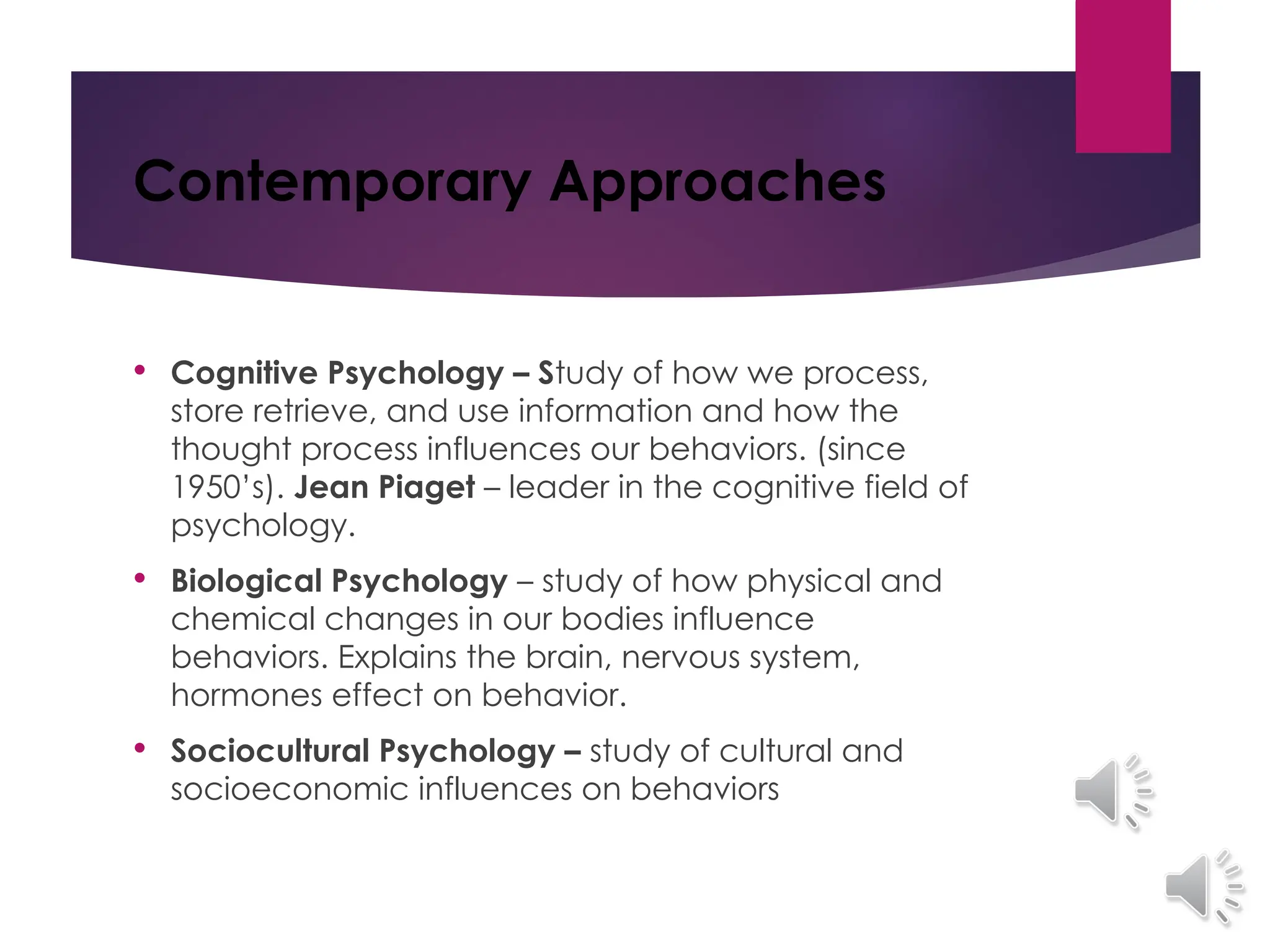 Contemporary Approaches
 Cognitive Psychology – Study of how we process,
store retrieve, and use information and how the
thought process influences our behaviors. (since
1950’s). Jean Piaget – leader in the cognitive field of
psychology.
 Biological Psychology – study of how physical and
chemical changes in our bodies influence
behaviors. Explains the brain, nervous system,
hormones effect on behavior.
 Sociocultural Psychology – study of cultural and
socioeconomic influences on behaviors
 
