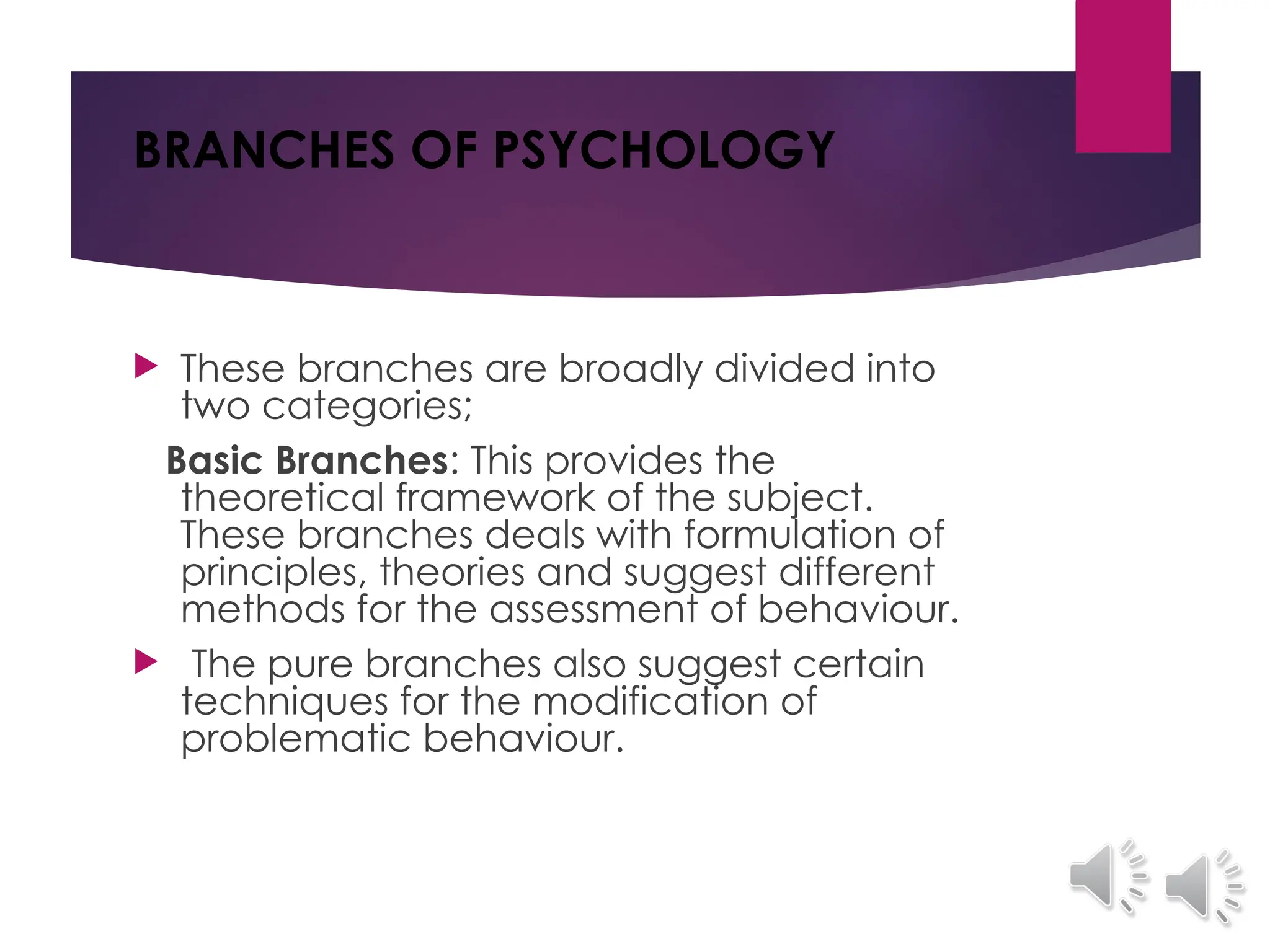 BRANCHES OF PSYCHOLOGY
 These branches are broadly divided into
two categories;
Basic Branches: This provides the
theoretical framework of the subject.
These branches deals with formulation of
principles, theories and suggest different
methods for the assessment of behaviour.
 The pure branches also suggest certain
techniques for the modification of
problematic behaviour.
 