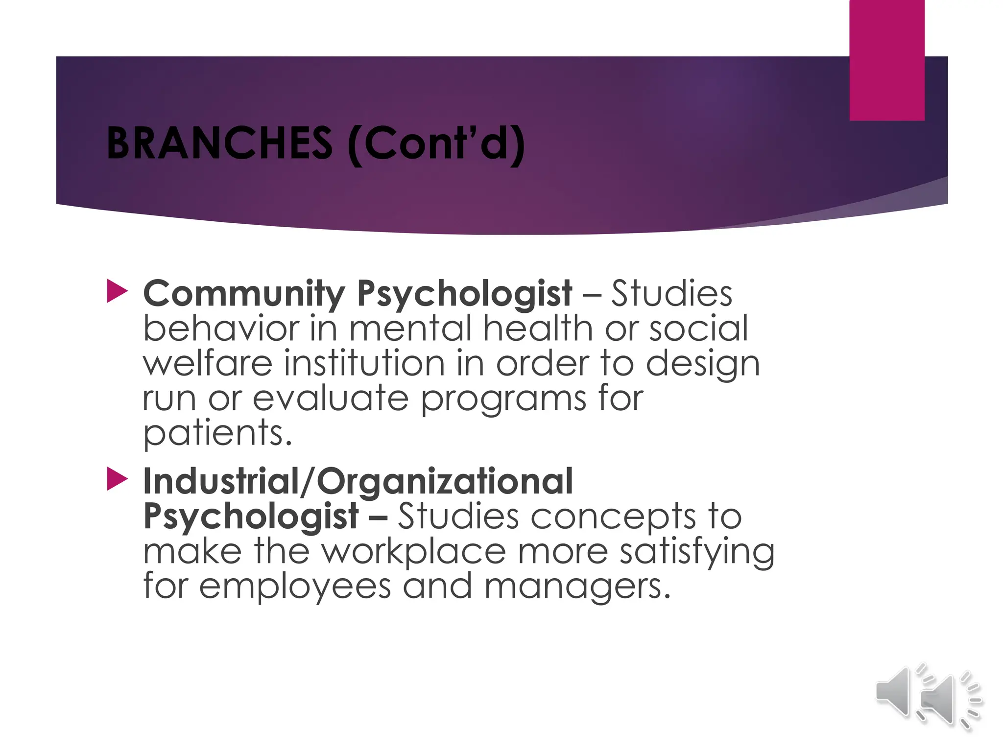 BRANCHES (Cont’d)
 Community Psychologist – Studies
behavior in mental health or social
welfare institution in order to design
run or evaluate programs for
patients.
 Industrial/Organizational
Psychologist – Studies concepts to
make the workplace more satisfying
for employees and managers.
 