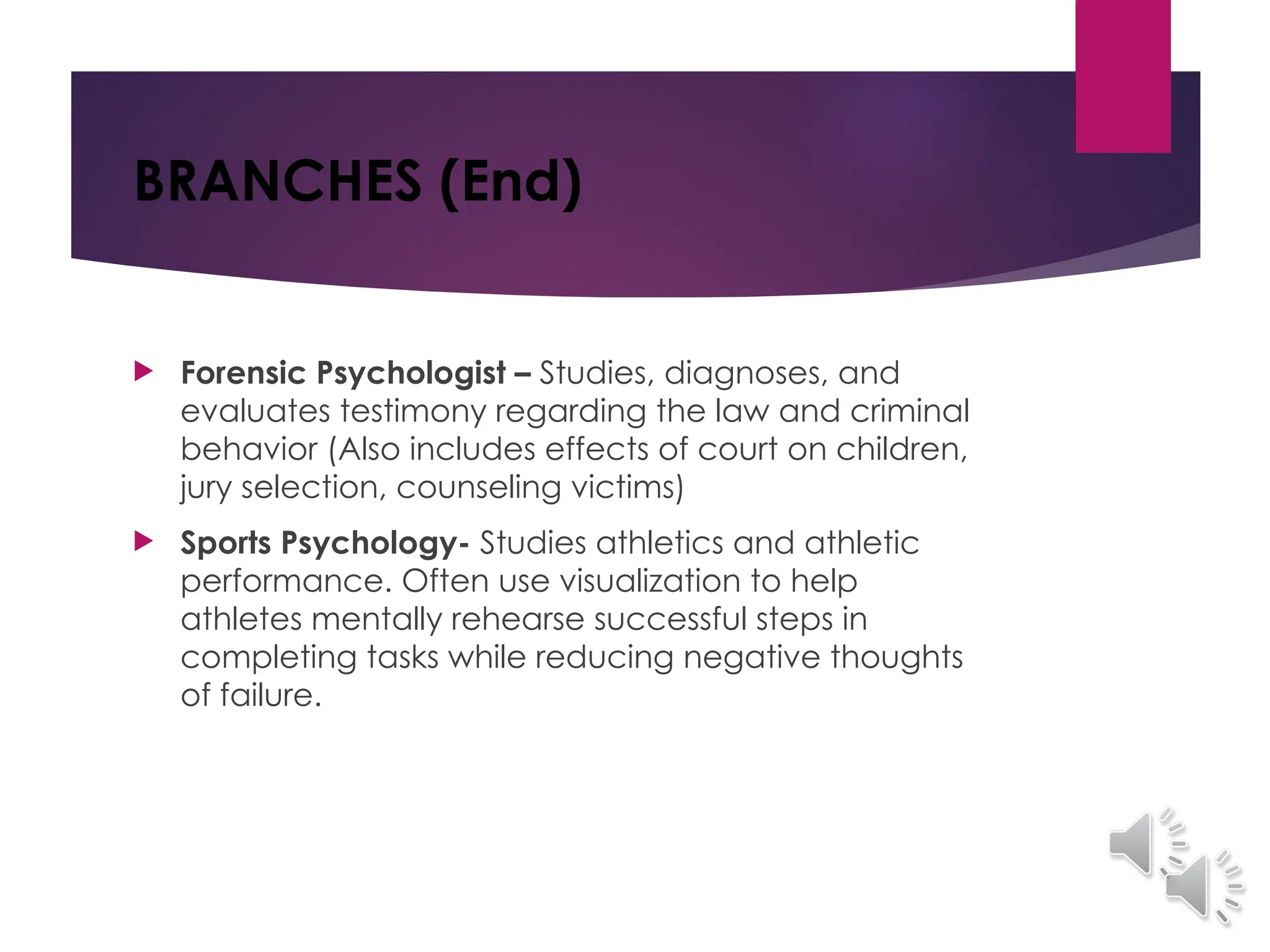 BRANCHES (End)
 Forensic Psychologist – Studies, diagnoses, and
evaluates testimony regarding the law and criminal
behavior (Also includes effects of court on children,
jury selection, counseling victims)
 Sports Psychology- Studies athletics and athletic
performance. Often use visualization to help
athletes mentally rehearse successful steps in
completing tasks while reducing negative thoughts
of failure.
 