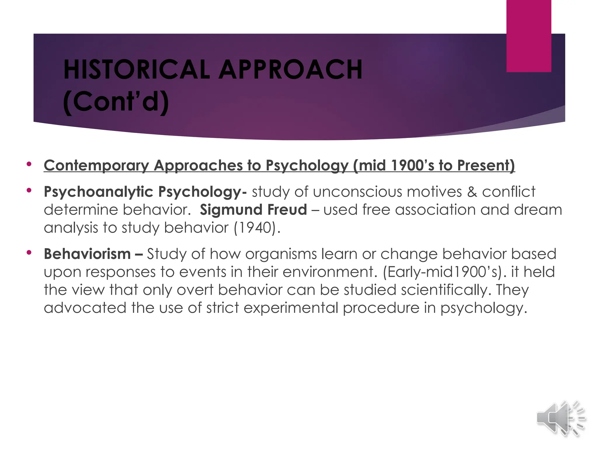HISTORICAL APPROACH
(Cont’d)
 Contemporary Approaches to Psychology (mid 1900’s to Present)
 Psychoanalytic Psychology- study of unconscious motives & conflict
determine behavior. Sigmund Freud – used free association and dream
analysis to study behavior (1940).
 Behaviorism – Study of how organisms learn or change behavior based
upon responses to events in their environment. (Early-mid1900’s). it held
the view that only overt behavior can be studied scientifically. They
advocated the use of strict experimental procedure in psychology.
 