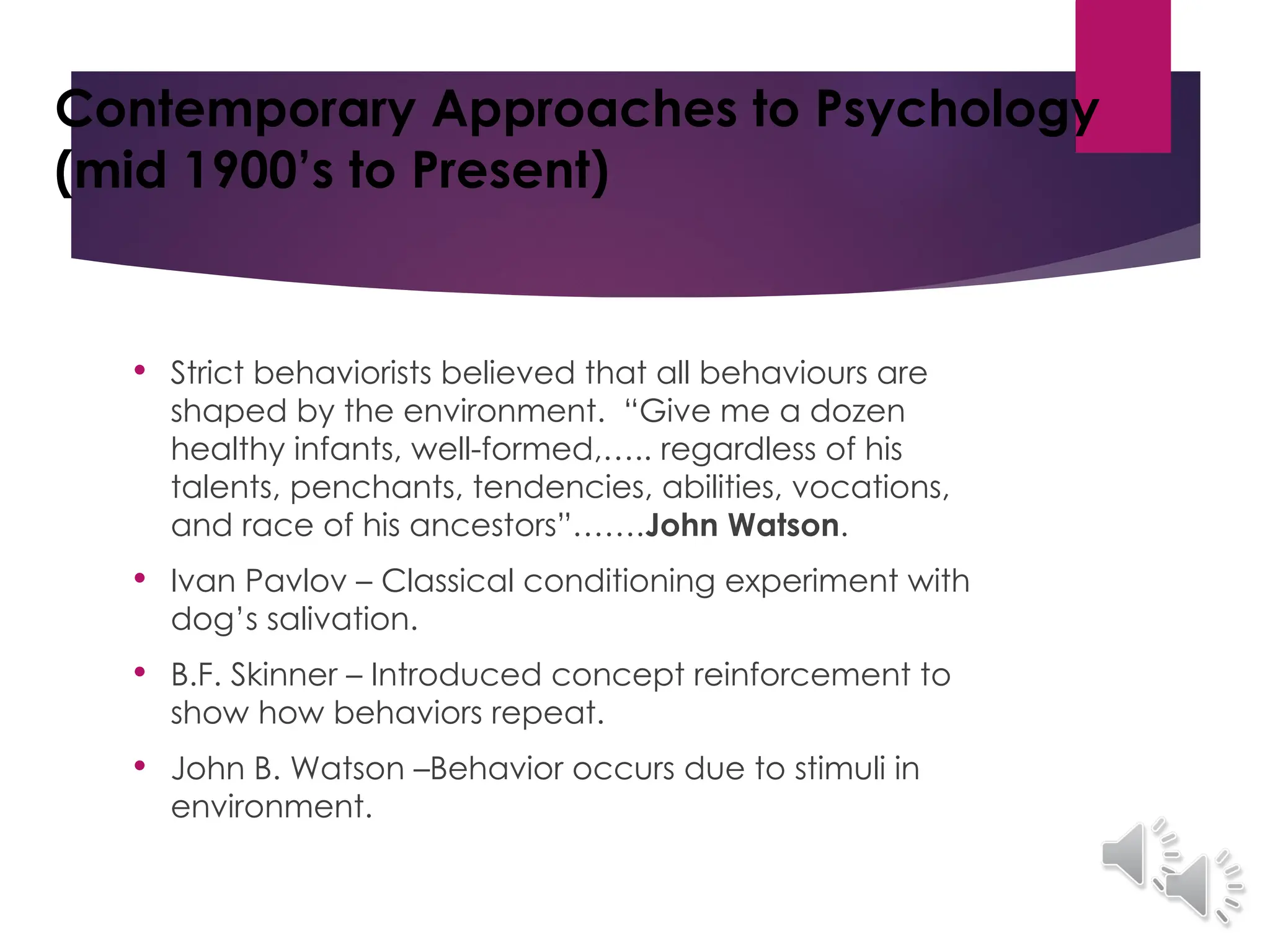 Contemporary Approaches to Psychology
(mid 1900’s to Present)
 Strict behaviorists believed that all behaviours are
shaped by the environment. “Give me a dozen
healthy infants, well-formed,….. regardless of his
talents, penchants, tendencies, abilities, vocations,
and race of his ancestors”…….John Watson.
 Ivan Pavlov – Classical conditioning experiment with
dog’s salivation.
 B.F. Skinner – Introduced concept reinforcement to
show how behaviors repeat.
 John B. Watson –Behavior occurs due to stimuli in
environment.
 