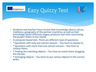  Students and teachers have to test their knowledge about culture,
traditions, geography of the partner countries, as well as their
knowledge about different stages, products and visits concerning
the project Water in Our World.
 A computer based test. There are different type of questions:
 * Questions with only one correct answer – You have to choose it;
 * Questions with more than one correct answer – You have to
choose them;
 * Finding the matching objects – You have to match them dragging
the mouse;
 * Arranging objects – You have to put various objects in the correct
order.
Eazy Quizzy Test
 