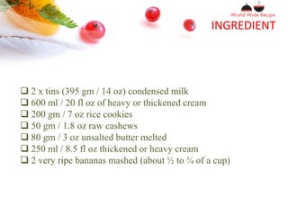 INGREDIENT
 2 x tins (395 gm / 14 oz) condensed milk
 600 ml / 20 fl oz of heavy or thickened cream
 200 gm / 7 oz rice cookies
 50 gm / 1.8 oz raw cashews
 80 gm / 3 oz unsalted butter melted
 250 ml / 8.5 fl oz thickened or heavy cream
 2 very ripe bananas mashed (about ½ to ¾ of a cup)
 