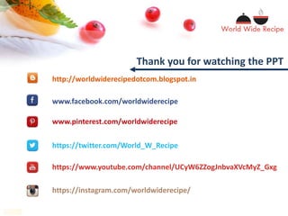 Thank you for watching the PPT
www.pinterest.com/worldwiderecipe
www.facebook.com/worldwiderecipe
https://www.youtube.com/channel/UCyW6ZZogJnbvaXVcMyZ_Gxg
https://twitter.com/World_W_Recipe
https://instagram.com/worldwiderecipe/
http://worldwiderecipedotcom.blogspot.in
 