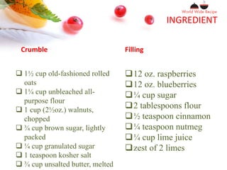 INGREDIENT
Crumble Filling
 1½ cup old-fashioned rolled
oats
 1¼ cup unbleached all-
purpose flour
 1 cup (2½oz.) walnuts,
chopped
 ¾ cup brown sugar, lightly
packed
 ¼ cup granulated sugar
 1 teaspoon kosher salt
 ¾ cup unsalted butter, melted
12 oz. raspberries
12 oz. blueberries
¼ cup sugar
2 tablespoons flour
½ teaspoon cinnamon
¼ teaspoon nutmeg
¼ cup lime juice
zest of 2 limes
 