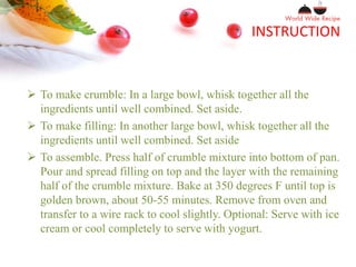 INSTRUCTION
 To make crumble: In a large bowl, whisk together all the
ingredients until well combined. Set aside.
 To make filling: In another large bowl, whisk together all the
ingredients until well combined. Set aside
 To assemble. Press half of crumble mixture into bottom of pan.
Pour and spread filling on top and the layer with the remaining
half of the crumble mixture. Bake at 350 degrees F until top is
golden brown, about 50-55 minutes. Remove from oven and
transfer to a wire rack to cool slightly. Optional: Serve with ice
cream or cool completely to serve with yogurt.
 