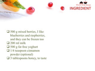 INGREDIENT
 500 g mixed berries, I like
blueberries and raspberries,
and they can be frozen too
 200 ml milk
 500 g fat free yoghurt
 1/4 teaspoon cinnamon
powder (optional)
 3 tablespoons honey, to taste
 
