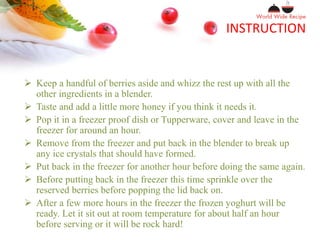 INSTRUCTION
 Keep a handful of berries aside and whizz the rest up with all the
other ingredients in a blender.
 Taste and add a little more honey if you think it needs it.
 Pop it in a freezer proof dish or Tupperware, cover and leave in the
freezer for around an hour.
 Remove from the freezer and put back in the blender to break up
any ice crystals that should have formed.
 Put back in the freezer for another hour before doing the same again.
 Before putting back in the freezer this time sprinkle over the
reserved berries before popping the lid back on.
 After a few more hours in the freezer the frozen yoghurt will be
ready. Let it sit out at room temperature for about half an hour
before serving or it will be rock hard!
 