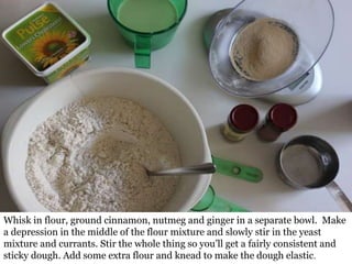 Whisk in flour, ground cinnamon, nutmeg and ginger in a separate bowl. Make
a depression in the middle of the flour mixture and slowly stir in the yeast
mixture and currants. Stir the whole thing so you’ll get a fairly consistent and
sticky dough. Add some extra flour and knead to make the dough elastic.
 