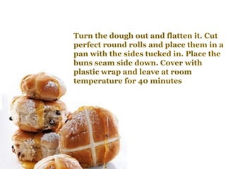 Turn the dough out and flatten it. Cut
perfect round rolls and place them in a
pan with the sides tucked in. Place the
buns seam side down. Cover with
plastic wrap and leave at room
temperature for 40 minutes
 