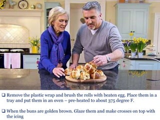  Remove the plastic wrap and brush the rolls with beaten egg. Place them in a
tray and put them in an oven – pre-heated to about 375 degree F.
 When the buns are golden brown. Glaze them and make crosses on top with
the icing
 