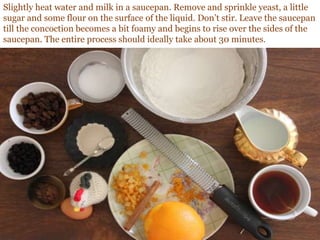 Slightly heat water and milk in a saucepan. Remove and sprinkle yeast, a little
sugar and some flour on the surface of the liquid. Don’t stir. Leave the saucepan
till the concoction becomes a bit foamy and begins to rise over the sides of the
saucepan. The entire process should ideally take about 30 minutes.
 