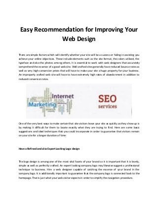 Easy Recommendation for Improving Your
Web Design
There are simple factors which will identify whether your site will be a success or failing in assisting you
achieve your online objectives. These include elements such as the site format, the colors utilized, the
typeface and also the photos among others. It is essential to work with web designers that accurately
comprehend the essence of a good web site. Well-crafted sites generally have reduced bounce rates as
well as very high conversion prices that will have to make your site a huge property for your business.
An improperly crafted web site will have to have extremely high rates of abandonment in addition to
reduced conversion rates.
One of the very best ways to make certain that site visitors leave your site as quickly as they show up is
by making it difficult for them to locate exactly what they are trying to find. Here are some basic
suggestions and ideal techniques that you could incorporate in order to guarantee that visitors remain
on your site for a longer duration of time:
Have a Refined and also Expert Looking Logo design
The logo design is among one of the most vital facets of your brand so it is important that it is lovely,
simple as well as perfectly crafted. An expert looking company logo may likewise suggest a professional
technique to business. Hire a web designer capable of catching the essence of your brand in the
company logo. It is additionally important to guarantee that the company logo is connected back to the
homepage. That is just what your web visitor expects in order to simplify the navigation procedure.
 