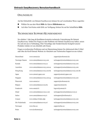 Ontrack EasyRecovery Benutzerhandbuch


     ONLINEHILFE

     Auf die Onlinehilfe von Ontrack EasyRecovery können Sie auf verschiedene Weise zugreifen:
            Wählen Sie aus dem Menü Hilfe die Option Hilfethemen aus.
            Auf allen Tool-Seiten steht Hilfe zur Verfügung; klicken Sie auf die Schaltfläche Hilfe.


     TECHNISCHER SUPPORT/KUNDENDIENST

     Sie erhalten 1 Jahr lang ab Kaufdatum kostenlos technische Unterstützung für Ontrack
     EasyRecovery. Sollten Sie Fragen zu oder Probleme mit Ontrack EasyRecovery haben, setzen
     Sie sich mit uns in Verbindung. Über Vorschläge oder Sonderwünsche bezüglich unserer
     Produkte würden wir uns ebenfalls sehr freuen.
     Fragen zu technischen Problemen und zur Datenrettung können Sie elektronisch über E-Mail
     oder über die Kroll Ontrack Website im Abschnitt zum Technischen Support an uns richten:

 Deutschland           www.ontrack.de                     support@krollontrack.de

 Vereinigte Staaten    www.ontrackdatarecovery.com        techsupport@ontrackdatarecovery.com

 Kanada                www.ontrackdatarecovery.ca         techsupport@ontrackdatarecovery.com

 Australien            www.ontrackdatarecovery.com.au     techsupport@ontrackdatarecovery.com

 Hong Kong             www.ontrackdatarecovery.com.hk     techsupport@ontrackdatarecovery.com.hk

 Japan                 www.ontrack-japan.com              support@ontrack-japan.com

 Singapur              www.ontrackdatarecovery.com.sg     techsupport@ontrackdatarecovery.com

 Österreich            www.ontrack.at                     support@krollontrack.de

 Belgien               www.ontrackdatarecovery.be         support@ontrack.be

 Frankreich            www.ontrack.fr                     logiciel@ontrack.fr

 Irland                www.ontrackdatarecovery.co.uk      techsupport@ontrackdatarecovery.ie

 Italien               www.ontrackdatarecovery.it         techsupport@krollontrack.it

 Litauen               www.abakas.lt/index.php            techsupport@ontrackdatarecovery.com

 Die Niederlande       www.ontrackdatarecovery.nl         techsupport@ontrackdatarecovery.com

 Norwegen              www.ibas.no                        support@ibas.no

 Polen                 www.krollontrack.pl                techsupport@ontrackdatarecovery.com




Seite iv
 