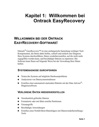 Kapitel 1: Willkommen bei
            Ontrack EasyRecovery


WILLKOMMEN BEI DER ONTRACK
EASYRECOVERY-SOFTWARE!
        ®
 Ontrack EasyRecovery™ ist eine umfangreiche Sammlung wichtiger Tool-
 Komponenten, die Ihnen dabei helfen, schnell und einfach eine Diagnose
 Ihres Systems durchzuführen, Daten wiederherzustellen, auf die nicht mehr
 zugegriffen werden kann, und beschädigte Dateien zu reparieren. Die
 Software kann Ihnen auf folgende Weise bei der Verwaltung Ihrer Daten
 helfen:


 SYSTEMDIAGNOSE DURCHFÜHREN

    Testen des Systems auf mögliche Hardwareprobleme
    Analysieren von Dateisystemstrukturen
                                                                       ®
    Erstellen einer automatisch startenden Diskette mit der Data Advisor -
    Diagnosesoftware


 VERLORENE DATEN WIEDERHERSTELLEN

    Versehentlich gelöschte Dateien
    Formatierte oder mit fdisk erstellte Partitionen
    Virenangriffe
    Beschädigte Anwendungen
    Erstellen eines Notfall-Boot-Datenträgers mit Datenwiederherstellungs-
    Tools

                                                                      Seite 1
 