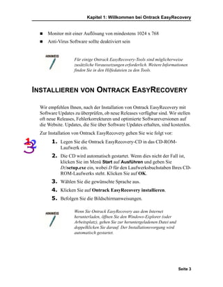 Kapitel 1: Willkommen bei Ontrack EasyRecovery


     Monitor mit einer Auflösung von mindestens 1024 x 768
     Anti-Virus Software sollte deaktiviert sein


                  Für einige Ontrack EasyRecovery-Tools sind möglicherweise
                  zusätzliche Voraussetzungen erforderlich. Weitere Informationen
                  finden Sie in den Hilfedateien zu den Tools.



INSTALLIEREN VON ONTRACK EASYRECOVERY

 Wir empfehlen Ihnen, nach der Installation von Ontrack EasyRecovery mit
 Software Updates zu überprüfen, ob neue Releases verfügbar sind. Wir stellen
 oft neue Releases, Fehlerkorrekturen und optimierte Softwareversionen auf
 die Website. Updates, die Sie über Software Updates erhalten, sind kostenlos.
 Zur Installation von Ontrack EasyRecovery gehen Sie wie folgt vor:
       1. Legen Sie die Ontrack EasyRecovery-CD in das CD-ROM-
           Laufwerk ein.
       2. Die CD wird automatisch gestartet. Wenn dies nicht der Fall ist,
           klicken Sie im Menü Start auf Ausführen und geben Sie
           D:setup.exe ein, wobei D für den Laufwerksbuchstaben Ihres CD-
           ROM-Laufwerks steht. Klicken Sie auf OK.
       3. Wählen Sie die gewünschte Sprache aus.
       4. Klicken Sie auf Ontrack EasyRecovery installieren.
       5. Befolgen Sie die Bildschirmanweisungen.

                  Wenn Sie Ontrack EasyRecovery aus dem Internet
                  herunterladen, öffnen Sie den Windows-Explorer (oder
                  Arbeitsplatz), gehen Sie zur heruntergeladenen Datei und
                  doppelklicken Sie darauf. Der Installationsvorgang wird
                  automatisch gestartet.




                                                                             Seite 3
 