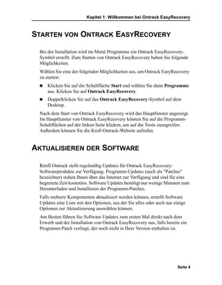 Kapitel 1: Willkommen bei Ontrack EasyRecovery



STARTEN VON ONTRACK EASYRECOVERY

 Bei der Installation wird im Menü Programme ein Ontrack EasyRecovery-
 Symbol erstellt. Zum Starten von Ontrack EasyRecovery haben Sie folgende
 Möglichkeiten.
 Wählen Sie eine der folgenden Möglichkeiten aus, um Ontrack EasyRecovery
 zu starten:
     Klicken Sie auf die Schaltfläche Start und wählen Sie dann Programme
     aus. Klicken Sie auf Ontrack EasyRecovery.
     Doppelklicken Sie auf das Ontrack EasyRecovery-Symbol auf dem
     Desktop.
 Nach dem Start von Ontrack EasyRecovery wird das Hauptfenster angezeigt.
 Im Hauptfenster von Ontrack EasyRecovery können Sie auf die Programm-
 Schaltflächen auf der linken Seite klicken, um auf die Tools zuzugreifen.
 Außerdem können Sie die Kroll Ontrack-Website aufrufen.


AKTUALISIEREN DER SOFTWARE

 Kroll Ontrack stellt regelmäßig Updates für Ontrack EasyRecovery-
 Softwareprodukte zur Verfügung. Programm-Updates (auch als "Patches"
 bezeichnet) stehen Ihnen über das Internet zur Verfügung und sind für eine
 begrenzte Zeit kostenlos. Software Updates benötigt nur wenige Minuten zum
 Herunterladen und Installieren der Programm-Patches.
 Falls mehrere Komponenten aktualisiert werden können, erstellt Software
 Updates eine Liste mit den Optionen, aus der Sie alles oder auch nur einige
 Optionen zur Aktualisierung auswählen können.
 Am Besten führen Sie Software Updates zum ersten Mal direkt nach dem
 Erwerb und der Installation von Ontrack EasyRecovery aus, falls bereits ein
 Programm-Patch vorliegt, der noch nicht in Ihrer Version enthalten ist.




                                                                       Seite 4
 