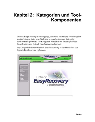 Kapitel 2: Kategorien und Tool-
                 Komponenten


 Ontrack EasyRecovery ist so ausgelegt, dass viele zusätzliche Tools integriert
 werden können. Jedes neue Tool wird in einer bestimmten Kategorie
 installiert und gruppiert. Die Kategorien werden in der linken Spalte des
 Hauptfensters von Ontrack EasyRecovery aufgelistet.
 Die Kategorie Software-Updates ist standardmäßig in der Menüleiste von
 Ontrack EasyRecovery vorhanden.




                                                                        Seite 6
 