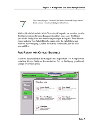 Kapitel 2: Kategorien und Tool-Komponenten




                 Dies ist ein Beispiel; die tatsächlich installierten Kategorien und
                 Tools können von diesem Beispiel abweichen.




Klicken Sie einfach auf die Schaltfläche einer Kategorie, um zu sehen, welche
Tool-Komponenten für diese Kategorie installiert sind. Jedes Tool bietet
spezifische Fähigkeiten im Rahmen der jeweiligen Kategorie. Wenn Sie den
Cursor auf eine Tool-Schaltfläche bewegen, steht die Schaltfläche zur
Auswahl zur Verfügung. Klicken Sie auf die Schaltfläche, um das Tool
auszuwählen.


FILE REPAIR FÜR OFFICE (BEISPIEL)

In diesem Beispiel sind in der Kategorie File Repair fünf Tool-Komponenten
installiert. Weitere Tools werden von Zeit zu Zeit zur Verfügung gestellt und
können erworben werden.




                                                                              Seite 7
 