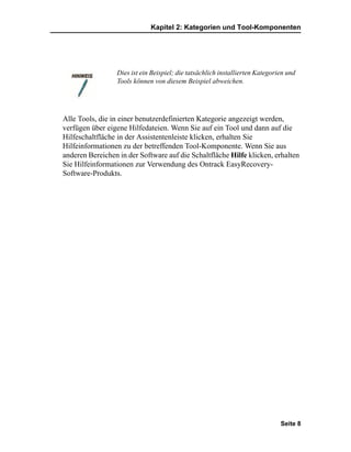 Kapitel 2: Kategorien und Tool-Komponenten




                 Dies ist ein Beispiel; die tatsächlich installierten Kategorien und
                 Tools können von diesem Beispiel abweichen.




Alle Tools, die in einer benutzerdefinierten Kategorie angezeigt werden,
verfügen über eigene Hilfedateien. Wenn Sie auf ein Tool und dann auf die
Hilfeschaltfläche in der Assistentenleiste klicken, erhalten Sie
Hilfeinformationen zu der betreffenden Tool-Komponente. Wenn Sie aus
anderen Bereichen in der Software auf die Schaltfläche Hilfe klicken, erhalten
Sie Hilfeinformationen zur Verwendung des Ontrack EasyRecovery-
Software-Produkts.




                                                                              Seite 8
 