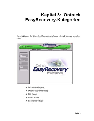 Kapitel 3: Ontrack
         EasyRecovery-Kategorien


Zurzeit können die folgenden Kategorien in Ontrack EasyRecovery enthalten
sein:




             Festplattendiagnose
             Datenwiederherstellung
             File Repair
             Email Repair
             Software Updates




                                                                   Seite 9
 