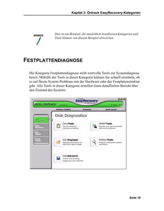 Kapitel 3: Ontrack EasyRecovery-Kategorien




                   Dies ist ein Beispiel; die tatsächlich installierten Kategorien und
                   Tools können von diesem Beispiel abweichen.




FESTPLATTENDIAGNOSE

 Die Kategorie Festplattendiagnose stellt wertvolle Tools zur Systemdiagnose
 bereit. Mithilfe der Tools in dieser Kategorie können Sie schnell ermitteln, ob
 es auf Ihrem System Probleme mit der Hardware oder der Festplattenstruktur
 gibt. Alle Tools in dieser Kategorie erstellen einen detaillierten Bericht über
 den Zustand des Systems.




                                                                               Seite 10
 
