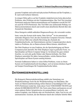 Kapitel 3: Ontrack EasyRecovery-Kategorien


 gesamte Festplatte und sucht nach physischen Problemen auf der Festplatte, z.
 B. nach nicht lesbaren Sektoren.
 In einigen Fällen gibt es auf der Festplatte möglicherweise keine physischen
 Probleme, aber Probleme mit der Festplattenstruktur. Das Tool Test einzelner
 Partitionen analysiert Dateisystemstrukturen auf Festplatten sowohl für FAT
 als auch für NTFS-Partitionen. Das Tool führt eine umfassende Prüfung von
 Dateisystemstrukturen durch und erstellt einen detaillierten Bericht über den
 Zustand der Dateidaten.
 Diese Kategorie enthält außerdem Diagnosesoftware, die verwendet werden
                                                    ®
 kann, wenn das System nicht startet. Data Advisor ist ein automatisch
 startendes Diagnose-Tool, das den Zustand des Computers bewertet. Ontrack
 Data Advisor führt eine schnelle Bewertung des Zustands des
 Festplattenlaufwerks, der Dateistrukturen und des Computerspeichers durch,
 indem es Probleme, die zu Datenverlusten führen können, identifiziert.
 Der Disk Displayer ist eine Funktion, die die Speicherbelegung auf Ihrem
 Computersystem darstellt. Der Disk Displayer zeigt in grafischer Form, wo
 Speicherplatz auf Ihrem Computer belegt ist. So können Sie ganz einfach
 festellen, wo sich sehr große Ordner oder Dateien befinden. Der Disk
 Displayer unterstützt Sie dabei, herauszufinden, welche Dateien Ihren
 Speicherplatz auf Ihrem System unnötig belasten.
 Normale Endbenutzer haben in vielen Fällen Probleme, wenn sie ihrem
 System ein Festplattenlaufwerk hinzufügen, weil sie keinen direkten Zugriff
 auf Jumper-Einstellungen für Festplattenlaufwerke haben.


DATENWIEDERHERSTELLUNG

 Die Kategorie Datenwiederherstellung enthält eine Sammlung von
 Wiederherstellungs-Tools für die Wiederherstellung von Dateidaten. Die
 Tools zur Datenwiederherstellung stellen Dateien in beschädigten FAT- und
 NTFS-Partitionen wieder her. Jedes dieser Tools VERÄNDERT NICHTS und
 arbeitet SCHREIBGESCHÜTZT. Die Tools retten Daten und kopieren sie auf
 einen anderen Zielort, beispielsweise ein austauschbares Laufwerk, eine
 andere Festplatte, eine Diskette oder ein Netzlaufwerk. Jedes Tool ist ein voll
 automatisierter Assistent, der den Benutzer durch drei einfache Schritte führt:


                                                                        Seite 12
 
