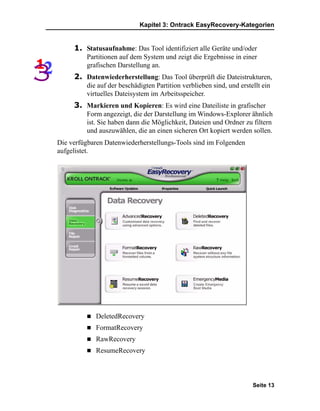 Kapitel 3: Ontrack EasyRecovery-Kategorien


     1. Statusaufnahme: Das Tool identifiziert alle Geräte und/oder
         Partitionen auf dem System und zeigt die Ergebnisse in einer
         grafischen Darstellung an.
     2. Datenwiederherstellung: Das Tool überprüft die Dateistrukturen,
         die auf der beschädigten Partition verblieben sind, und erstellt ein
         virtuelles Dateisystem im Arbeitsspeicher.
     3. Markieren und Kopieren: Es wird eine Dateiliste in grafischer
         Form angezeigt, die der Darstellung im Windows-Explorer ähnlich
         ist. Sie haben dann die Möglichkeit, Dateien und Ordner zu filtern
         und auszuwählen, die an einen sicheren Ort kopiert werden sollen.
Die verfügbaren Datenwiederherstellungs-Tools sind im Folgenden
aufgelistet.




             DeletedRecovery
             FormatRecovery
             RawRecovery
             ResumeRecovery



                                                                      Seite 13
 