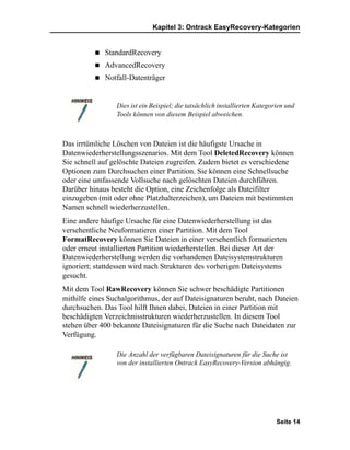 Kapitel 3: Ontrack EasyRecovery-Kategorien


             StandardRecovery
             AdvancedRecovery
             Notfall-Datenträger


                 Dies ist ein Beispiel; die tatsächlich installierten Kategorien und
                 Tools können von diesem Beispiel abweichen.



Das irrtümliche Löschen von Dateien ist die häufigste Ursache in
Datenwiederherstellungsszenarios. Mit dem Tool DeletedRecovery können
Sie schnell auf gelöschte Dateien zugreifen. Zudem bietet es verschiedene
Optionen zum Durchsuchen einer Partition. Sie können eine Schnellsuche
oder eine umfassende Vollsuche nach gelöschten Dateien durchführen.
Darüber hinaus besteht die Option, eine Zeichenfolge als Dateifilter
einzugeben (mit oder ohne Platzhalterzeichen), um Dateien mit bestimmten
Namen schnell wiederherzustellen.
Eine andere häufige Ursache für eine Datenwiederherstellung ist das
versehentliche Neuformatieren einer Partition. Mit dem Tool
FormatRecovery können Sie Dateien in einer versehentlich formatierten
oder erneut installierten Partition wiederherstellen. Bei dieser Art der
Datenwiederherstellung werden die vorhandenen Dateisystemstrukturen
ignoriert; stattdessen wird nach Strukturen des vorherigen Dateisystems
gesucht.
Mit dem Tool RawRecovery können Sie schwer beschädigte Partitionen
mithilfe eines Suchalgorithmus, der auf Dateisignaturen beruht, nach Dateien
durchsuchen. Das Tool hilft Ihnen dabei, Dateien in einer Partition mit
beschädigten Verzeichnisstrukturen wiederherzustellen. In diesem Tool
stehen über 400 bekannte Dateisignaturen für die Suche nach Dateidaten zur
Verfügung.

                 Die Anzahl der verfügbaren Dateisignaturen für die Suche ist
                 von der installierten Ontrack EasyRecovery-Version abhängig.




                                                                             Seite 14
 