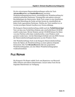 Kapitel 3: Ontrack EasyRecovery-Kategorien


  Für die schwierigsten Datenwiederherstellungen stellen die Tools
  AdvancedRecovery und StandardRecovery erweiterte
  Wiederherstellungsoptionen bereit, einschließlich der Wiederherstellung bei
  irrtümlich gelöschten Partitionen, Virenangriffen und anderen schweren
  Beschädigungen des Dateisystems. Beide Tools zeigen in einer detaillierten
  grafischen Darstellung die Geräte auf dem System an, einschließlich der
  jedem Gerät zugeordneten Partitionen. Welches der Tools installiert ist, ist
  von der jeweiligen Ontrack EasyRecovery-Version abhängig.
  Die Kategorie Datenwiederherstellung enthält auch das Notfall-Datenträger
  Tool, mit dem eine Notfall-Boot-Diskette oder eineNotfall-Boot-CD-ROM
  erstellt werden kann. Mit der Diskette und der CD-ROM können Sie Daten
  von einer Partition selbst dann wiederherstellen, wenn Windows nicht
  gestartet werden kann. Auf den Datenträgern befindet sich eine DOS-Version
  der Datenwiederherstellungskomponente aus den Windows-Tools.
  Alle Wiederherstellungs-Tools in der Kategorie Datenwiederherstellung
  bieten die Option, die Wiederherstellung zu einem späteren Zeitpunkt
  fortzusetzen. Das Tool ResumeRecovery lädt eine gespeicherte
  Wiederherstellungsdatei, um eine frühere Wiederherstellungsoption
  wiederaufzunehmen.


FILE REPAIR

  Die Kategorie File Repair enthält Tools zum Reparieren von Microsoft
  Office-Dateien und anderen Dateiformaten. Zurzeit stehen Tools für die
  folgenden Dateiformate zur Verfügung:




                                                                        Seite 15
 