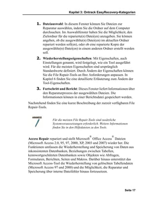 Kapitel 3: Ontrack EasyRecovery-Kategorien


     1. Dateiauswahl: In diesem Fenster können Sie Dateien zur
          Reparatur auswählen, indem Sie die Ordner auf dem Computer
          durchsuchen. Im Auswahlfenster haben Sie die Möglichkeit, den
          Zielordner für die reparierte(n) Datei(en) anzugeben. Sie können
          angeben, ob die ausgewählte(n) Datei(en) im aktuellen Ordner
          repariert werden soll(en), oder ob eine reparierte Kopie der
          ausgewählte(n) Datei(en) in einem anderen Ordner erstellt werden
          soll.
     2. Wiederherstellungseigenschaften: Mit Eigenschaften, auch
          Einstellungen genannt, wird festgelegt, wie ein Tool ausgeführt
          wird. Für die meisten Eigenschaften sind ursprünglich
          Standardwerte definiert. Durch Ändern der Eigenschaften können
          Sie die File Repair-Tools an Ihre Anforderungen anpassen. In
          Kapitel 6 finden Sie eine detaillierte Erläuterung zum Ändern der
          Tool-Eigenschaften.
     3. Fortschritt und Bericht: Dieses Fenster liefert Informationen über
          den Reparaturprozess der ausgewählten Dateien. Die
          Informationen können in einer Berichtsdatei gespeichert werden.
Nachstehend finden Sie eine kurze Beschreibung der zurzeit verfügbaren File
Repair-Tools.


                 Für die meisten File Repair-Tools sind zusätzliche
                 Systemvoraussetzungen erforderlich. Weitere Informationen
                 finden Sie in den Hilfedateien zu den Tools.

                                             ®               ®
Access Repair repariert und stellt Microsoft Office Access Dateien
(Microsoft Access 2.0, 95, 97, 2000, XP, 2003 und 2007) wieder her. Die
Funktionen umfassen die Wiederherstellung und Speicherung von Daten aus
inkonsistenten Datenbanken, Beziehungen zwischen Tabellen,
kennwortgeschützten Datenbanken sowie Objekten wie Abfragen,
Formularen, Berichten, Seiten und Makros. Darüber hinaus unterstützt das
Microsoft Access-Tool die Wiederherstellung von gelöschten Tabellendaten
(Microsoft Access 97 und 2000) und die Möglichkeit, die Reparatur und
Speicherung über interne Dateifehler hinaus fortzusetzen.




                                                                       Seite 17
 