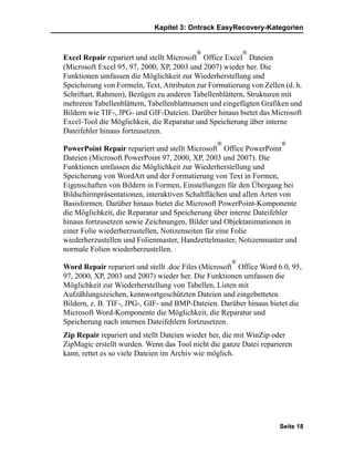Kapitel 3: Ontrack EasyRecovery-Kategorien


                                          ®              ®
Excel Repair repariert und stellt Microsoft Office Excel Dateien
(Microsoft Excel 95, 97, 2000, XP, 2003 und 2007) wieder her. Die
Funktionen umfassen die Möglichkeit zur Wiederherstellung und
Speicherung von Formeln, Text, Attributen zur Formatierung von Zellen (d. h.
Schriftart, Rahmen), Bezügen zu anderen Tabellenblättern, Strukturen mit
mehreren Tabellenblättern, Tabellenblattnamen und eingefügten Grafiken und
Bildern wie TIF-, JPG- und GIF-Dateien. Darüber hinaus bietet das Microsoft
Excel-Tool die Möglichkeit, die Reparatur und Speicherung über interne
Dateifehler hinaus fortzusetzen.
                                                 ®                   ®
PowerPoint Repair repariert und stellt Microsoft Office PowerPoint
Dateien (Microsoft PowerPoint 97, 2000, XP, 2003 und 2007). Die
Funktionen umfassen die Möglichkeit zur Wiederherstellung und
Speicherung von WordArt und der Formatierung von Text in Formen,
Eigenschaften von Bildern in Formen, Einstellungen für den Übergang bei
Bildschirmpräsentationen, interaktiven Schaltflächen und allen Arten von
Basisformen. Darüber hinaus bietet die Microsoft PowerPoint-Komponente
die Möglichkeit, die Reparatur und Speicherung über interne Dateifehler
hinaus fortzusetzen sowie Zeichnungen, Bilder und Objektanimationen in
einer Folie wiederherzustellen, Notizenseiten für eine Folie
wiederherzustellen und Folienmaster, Handzettelmaster, Notizenmaster und
normale Folien wiederherzustellen.
                                                     ®
Word Repair repariert und stellt .doc Files (Microsoft Office Word 6.0, 95,
97, 2000, XP, 2003 und 2007) wieder her. Die Funktionen umfassen die
Möglichkeit zur Wiederherstellung von Tabellen, Listen mit
Aufzählungszeichen, kennwortgeschützten Dateien und eingebetteten
Bildern, z. B. TIF-, JPG-, GIF- und BMP-Dateien. Darüber hinaus bietet die
Microsoft Word-Komponente die Möglichkeit, die Reparatur und
Speicherung nach internen Dateifehlern fortzusetzen.
Zip Repair repariert und stellt Dateien wieder her, die mit WinZip oder
ZipMagic erstellt wurden. Wenn das Tool nicht die ganze Datei reparieren
kann, rettet es so viele Dateien im Archiv wie möglich.




                                                                    Seite 18
 