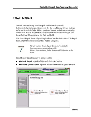 Kapitel 3: Ontrack EasyRecovery-Kategorien




EMAIL REPAIR

 Ontrack EasyRecovery Email Repair ist eine Do-it-yourself-
 Datenwiederherstellungssoftware, mit der Sie beschädigte E-Mail-Dateien
 auf schnelle und einfache Weise reparieren können und die zudem weniger
 technisches Wissen erfordert als viele andere Softwareanwendungen. Mit
 dieser Softwarelösung sparen Sie Zeit und Geld.
 Alle Email Repair Tools folgen den gleichen Charakteristiken von File Repair
 Tools. Mehr Information in der File Repair Kategorie.

                  Für die meisten Email Repair-Tools sind zusätzliche
                  Systemvoraussetzungen erforderlich.
                  Weitere Informationen finden Sie in den Hilfedateien zu den
                  Tools.


 Email Repair besteht aus zwei Komponenten:
     Outlook Repair repariert Microsoft Outlook-Dateien.
     OutlookExpress Repair repariert Microsoft Outlook Express-Dateien.




                                                                           Seite 19
 