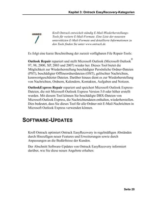 Kapitel 3: Ontrack EasyRecovery-Kategorien




                  Kroll Ontrack entwickelt ständig E-Mail-Wiederherstellungs-
                  Tools für weitere E-Mail-Formate. Eine Liste der neuesten
                  unterstützten E-Mail-Formate und detaillierte Informationen zu
                  den Tools finden Sie unter www.ontrack.de.


 Es folgt eine kurze Beschreibung der zurzeit verfügbaren File Repair-Tools:
                                                                               ®
 Outlook Repair repariert und stellt Microsoft Outlook (Microsoft Outlook
 97, 98, 2000, XP, 2003 und 2007) wieder her. Dieses Tool bietet die
 Möglichkeit zur Wiederherstellung beschädigter Persönliche Ordner-Dateien
 (PST), beschädigter Offlineordnerdateien (OST), gelöschter Nachrichten,
 kennwortgeschützter Dateien. Darüber hinaus dient es zur Wiederherstellung
 von Nachrichten, Ordnern, Kalendern, Kontakten, Aufgaben und Notizen.
 OutlookExpress Repair repariert und speichert Microsoft Outlook Express-
 Dateien, die mit Microsoft Outlook Express Version 5.0 oder höher erstellt
 wurden. Mit diesem Tool können Sie beschädigte DBX-Dateien von
 Microsoft Outlook Express, die Nachrichtendaten enthalten, wiederherstellen.
 Dies bedeutet, dass Sie dieses Tool für alle Ordner mit E-Mail-Nachrichten in
 Microsoft Outlook Express verwenden können.


SOFTWARE-UPDATES

 Kroll Ontrack optimiert Ontrack EasyRecovery in regelmäßigen Abständen
 durch Hinzufügen neuer Features und Erweiterungen sowie durch
 Anpassungen an die Bedürfnisse der Kunden.
 Der Abschnitt Software-Updates von Ontrack EasyRecovery informiert
 darüber, wie Sie diese neuen Angebote erhalten:




                                                                         Seite 20
 