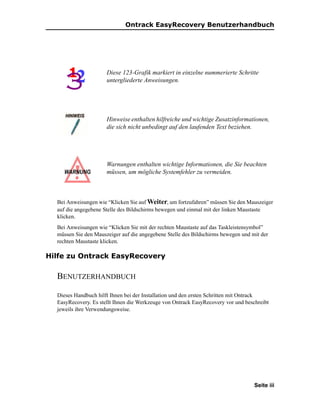 Ontrack EasyRecovery Benutzerhandbuch




                      Diese 123-Grafik markiert in einzelne nummerierte Schritte
                      untergliederte Anweisungen.




                      Hinweise enthalten hilfreiche und wichtige Zusatzinformationen,
                      die sich nicht unbedingt auf den laufenden Text beziehen.




                      Warnungen enthalten wichtige Informationen, die Sie beachten
                      müssen, um mögliche Systemfehler zu vermeiden.



  Bei Anweisungen wie “Klicken Sie auf Weiter, um fortzufahren” müssen Sie den Mauszeiger
  auf die angegebene Stelle des Bildschirms bewegen und einmal mit der linken Maustaste
  klicken.
  Bei Anweisungen wie “Klicken Sie mit der rechten Maustaste auf das Taskleistensymbol”
  müssen Sie den Mauszeiger auf die angegebene Stelle des Bildschirms bewegen und mit der
  rechten Maustaste klicken.

Hilfe zu Ontrack EasyRecovery

  BENUTZERHANDBUCH

  Dieses Handbuch hilft Ihnen bei der Installation und den ersten Schritten mit Ontrack
  EasyRecovery. Es stellt Ihnen die Werkzeuge von Ontrack EasyRecovery vor und beschreibt
  jeweils ihre Verwendungsweise.




                                                                                   Seite iii
 
