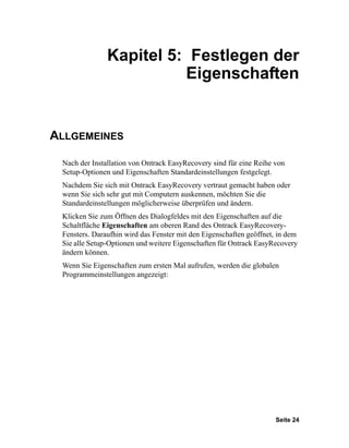 Kapitel 5: Festlegen der
                         Eigenschaften


ALLGEMEINES

 Nach der Installation von Ontrack EasyRecovery sind für eine Reihe von
 Setup-Optionen und Eigenschaften Standardeinstellungen festgelegt.
 Nachdem Sie sich mit Ontrack EasyRecovery vertraut gemacht haben oder
 wenn Sie sich sehr gut mit Computern auskennen, möchten Sie die
 Standardeinstellungen möglicherweise überprüfen und ändern.
 Klicken Sie zum Öffnen des Dialogfeldes mit den Eigenschaften auf die
 Schaltfläche Eigenschaften am oberen Rand des Ontrack EasyRecovery-
 Fensters. Daraufhin wird das Fenster mit den Eigenschaften geöffnet, in dem
 Sie alle Setup-Optionen und weitere Eigenschaften für Ontrack EasyRecovery
 ändern können.
 Wenn Sie Eigenschaften zum ersten Mal aufrufen, werden die globalen
 Programmeinstellungen angezeigt:




                                                                     Seite 24
 