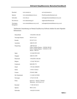 Ontrack EasyRecovery Benutzerhandbuch



Russland               www.ontrack.ru                      service@ontrack.ru

Spanien                www.ontrackdatarecovery.es          ESsoftware@krollontrack.com

Schweden               www.ibas.se                         techsupport@ontrackdatarecovery.com

Die Schweiz            www.datenrettung.ch                 support@krollontrack.de

Vereinigtes            www.ontrackdatarecovery.co.uk       techsupport@ontrackdatarecovery.co.uk
Königreich


   Telefonische Unterstützung zur Ontrack EasyRecovery-Software erhalten Sie unter folgenden
   Rufnummern:


     Deutschland                     +49 (0)7031 644-244

     Vereinigte Staaten              952 937 2121

     Kanada                          952 937 2121

     Australien                      1800 872 259

     Hong Kong                       +800 930 324
                                     China: Northern Region: +108 006 100 434
                                     China: Southern Region: +108 002 611 305
                                     Macau: +800 079

     Japan                           +81 (0)4 2932 6365

     Singapur                        1800 872 2599

     Österreich                      +49 (0)7031 644-244

     Belgien                         +32 (0)2 709 20 41

     Frankreich                      0820 098 772

     Irland                          +353 (0)1 6048250

     Italien                         +39 031 3525611

     Litauen                         370 699 13000

     Die Niederlande                 +31 (0)23-5673030

     Norwegen                        +47 62 81 01 00

     Polen                           Katowice: +48(32) 77 999 99
                                     Warszawa: +48 22 843 23 27

     Russland                        +7 495 229 44 38

     Spanien                         900 112 012

     Schweden                        +46 (0)18 10 44 40
                                                                                                 Seite v
 