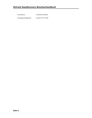 Ontrack EasyRecovery Benutzerhandbuch



      Die Schweiz              +49 (0)7031 644244

      Vereinigtes Königreich   +44 (0)1372 741 999




Seite vi
 