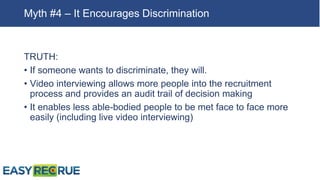 TRUTH:
• If someone wants to discriminate, they will.
• Video interviewing allows more people into the recruitment
process and provides an audit trail of decision making
• It enables less able-bodied people to be met face to face more
easily (including live video interviewing)
Myth #4 – It Encourages Discrimination
 