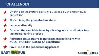 CHALLENGES
Offering an innovative digital tool, valued by the millennium
generation
Modernising the pre-selection phase
Increase diversity
Broaden the candidate base by allowing more candidates into
the pre-screening process
Reinforce collaborative recruitment internationally with
ACCORHOTELS’ ‘School Of Excellence’
Save time in the pre-screening process
 