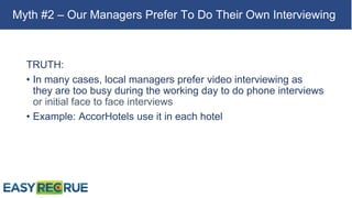 TRUTH:
• In many cases, local managers prefer video interviewing as
they are too busy during the working day to do phone interviews
or initial face to face interviews
• Example: AccorHotels use it in each hotel
Myth #2 – Our Managers Prefer To Do Their Own Interviewing
 
