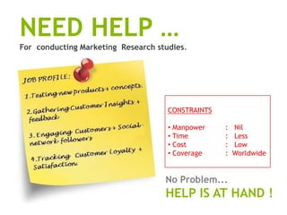 NEED HELP …
For conducting Marketing Research studies.




                                     CONSTRAINTS

                                     • Manpower    :   Nil
                                     • Time        :   Less
                                     • Cost        :   Low
                                     • Coverage    :   Worldwide


                                    No Problem...
                                    HELP IS AT HAND !
 
