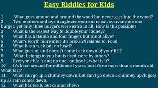 Easy Riddles for Kids
1 What goes around and around the wood but never goes into the wood?
2 Two mothers and two daughters went out to eat, everyone ate one
burger, yet only three burgers were eaten in all. How is this possible?
3 What is the easiest way to double your money?
4 What has a thumb and four fingers but is not alive?
5 What’s worth more after it’s broken?[related to: Food]
6 What has a neck but no head?
7 What goes up and doesn’t come back down of your life?
8 What belongs to you but is used more by others?
9 Everyone has it and no one can lose it, what is it?
10 It’s been around for millions of years, but it’s no more than a month old.
What is it?
11 What can go up a chimney down, but can't go down a chimney up?It goes
up as rain comes down.
12 What has teeth, but cannot chew?
 