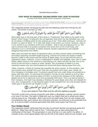 BismillahhirRahmannirRahim

           EASY ROAD TO PARADISE: GOLDEN DEEDS THAT LEAD TO SUCCESS
                         by Shaykh Mufti Mohammad Rafi Uthmani (translated by Imtiaz Madni)


This article has been extracted from a booklet in Urdu entitled ‘Jannat ka Asan Rasta” which can be translated as “Easy
Road to Paradise.” The booklet was transcribed from a lecture delivered by the renowned Islamic scholar Shaykh Mufti
Mohammad Rafi Uthmani at a National Gathering of Scholars.

The respected scholar introduced his talk with the following verse from the Qur'an (Al-
Imran, The Family of Imran) [3:102]:



What Allah says in the first part of this verse is “O believers! Fear Allah as He aught to be
feared” which means “O believers! Do not approach that which He has forbidden you, and
do not delay in fulfilling what He has ordered you to do.” Then Allah continues: “and die not
except in a state of Islam.” It is clear that death is not within our control. However, what is
in our control is our condition at the time of death – that it may be auspicious for us. The
way to achieve that is to protect ourselves from every form of sin at all times, and
whenever a sin is committed, to hasten towards Taubah (repentance) and Istighfar
(begging forgiveness from Allah).
Allah (swt) has kept the doors of repentance open, so that a person keeps committing sins
and keeps repenting and Allah keeps forgiving, until the time when the angels of death
become visible to the person and the throes of death begin, for at that time the door of
repentance closes. However, if one is habituated to Taubah and Istighfar, then even if, Allah
forbid, death comes to him while he is committing a sin, there will only be that one sin for
which he did not have a chance to make Taubah. The uncertainty of death is a very
important reason why one should always be concerned about staying away from sins.
Today, however, a flood of mischief has engulfed the entire society. In this situation, how
can a person save oneself from sins? How can one protect one’s eyes, ears, hands, etc.
from indulging in forbidden acts? To protect oneself from sins under these circumstances is
easier said than done. To overcome this problem, the Qur’an has ordered us and so have
the ‘Ulama (scholars) and pious elders of Islam, to acquire the company of the righteous
people and to try to spend as much time as possible with them. This is so that by being in
their company, the heart may develop a fondness for good deeds and a fear and distaste for
sins, and, consequently, it may become easier to save oneself from sins and do good deeds.
 Allah says in the Qur’an [at-Taubah 9:119]:



                O you who believe! Fear Allah and be with the righteous people.
The truth is that once a strong connection with Allah is developed, a person cannot commit
a sin even if he tries. The heart is filled with such nur (light) that one is afraid even when
coming close to sin. Thereafter, Allah (swt) turns his heart away from sin and creates such
circumstances that, even without any conscious intention, he continues to be protected from
sin. It is due to Allah’s immense generosity that Allah (swt) saves man from sin.

Four Golden Deeds
The respected scholar mentioned that one day his eminent teacher and spiritual guide Arif
Billah Dr. ‘Abdul Hye (rahm) said to him, “I will show you an easy prescription for
rectification of the heart. This prescription is very brief but it is very swift in its effect. It
consists of four a’mal (good deeds) that are the life of the Islamic Shari’ah and Tariqah, and
 