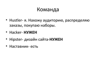 Команда
• Hustler- я. Нахожу аудиторию, распределяю
заказы, покупаю наборы.
• Hacker- НУЖЕН
• Hipster- дизайн сайта-НУЖЕН
• Наставник- есть
 
