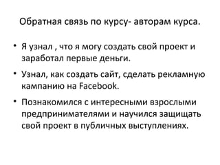 Обратная связь по курсу- авторам курса.
• Я узнал , что я могу создать свой проект и
заработал первые деньги.
• Узнал, как создать сайт, сделать рекламную
кампанию на Facebook.
• Познакомился с интересными взрослыми
предпринимателями и научился защищать
свой проект в публичных выступлениях.
 