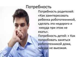 Потребность
Потребность родителей:
«Как заинтересовать
ребенка робототехникой,
сделать это недорого и
никуда при этом не
ехать».
Потребность детей: « Как
попробовать заняться
робототехникой дома,
никуда не выезжая.
 